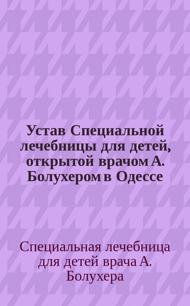 Устав Специальной лечебницы для детей, открытой врачом А. Болухером в Одессе : Утв. 15 окт. 1882 г