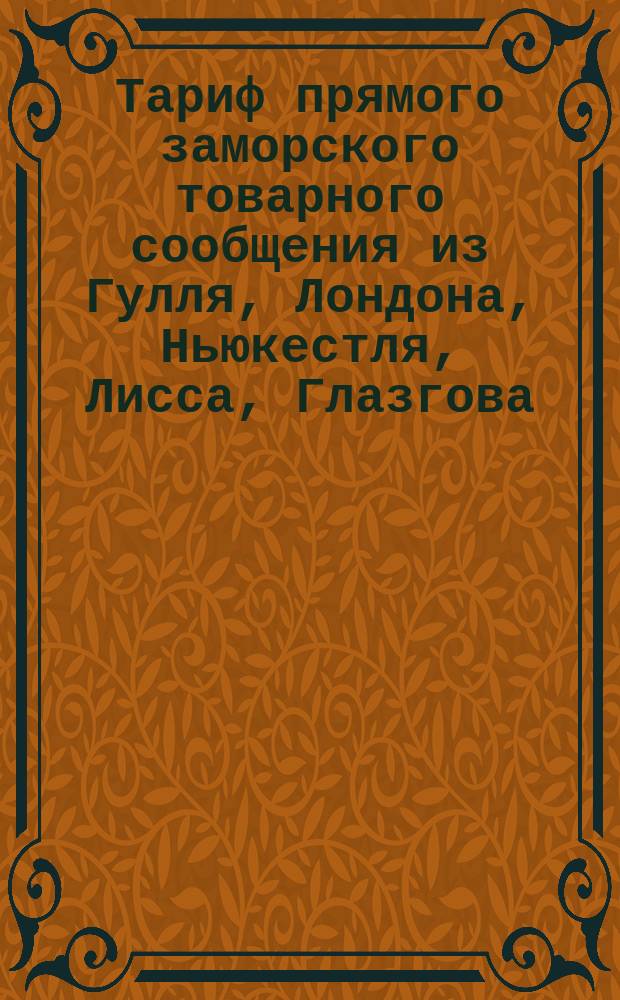 Тариф прямого заморского товарного сообщения из Гулля, Лондона, Ньюкестля, Лисса, Глазгова, Антверпена, Штеттина и Любека чрез Ригу в Орел, Елец пассажирский, Елец товарный, Грязи и Царицын : Действителен с 1 мая 1884 г. по 1 мая 1885 г. ст. стиля