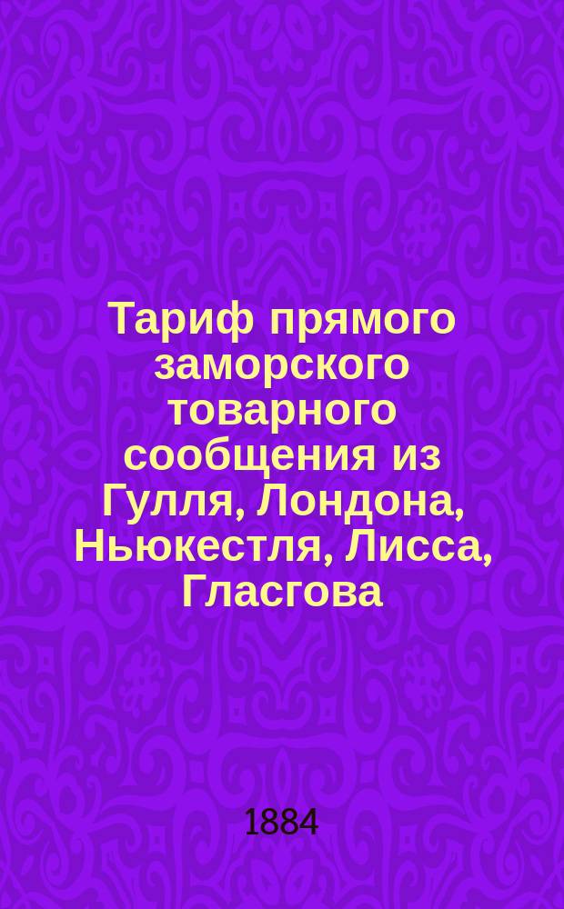 Тариф прямого заморского товарного сообщения из Гулля, Лондона, Ньюкестля, Лисса, Гласгова, Антверпена, Штеттина и Любека через Ригу-Царицын до Волжских пристаней: Казань, Симбирск, Самара... и портов Каспийского моря: Брянская крепость, Петровск, Дербент... : Действителен с 1(13) июля 1884 г