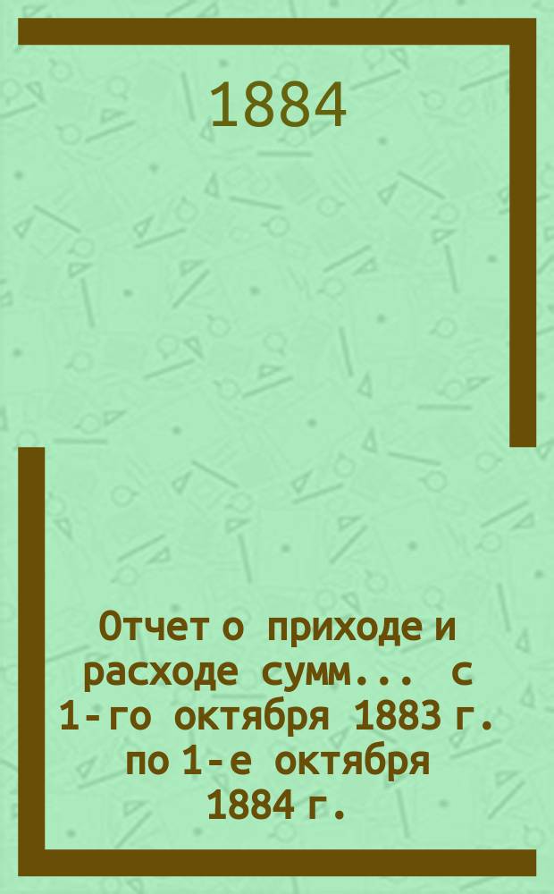 Отчет о приходе и расходе сумм... ... с 1-го октября 1883 г. по 1-е октября 1884 г.