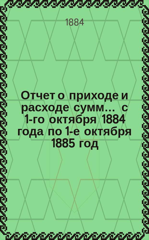 Отчет о приходе и расходе сумм... ... с 1-го октября 1884 года по 1-е октября 1885 год