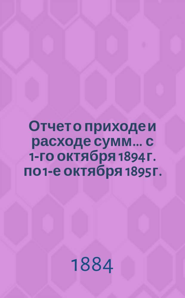 Отчет о приходе и расходе сумм... ... с 1-го октября 1894 г. по 1-е октября 1895 г.