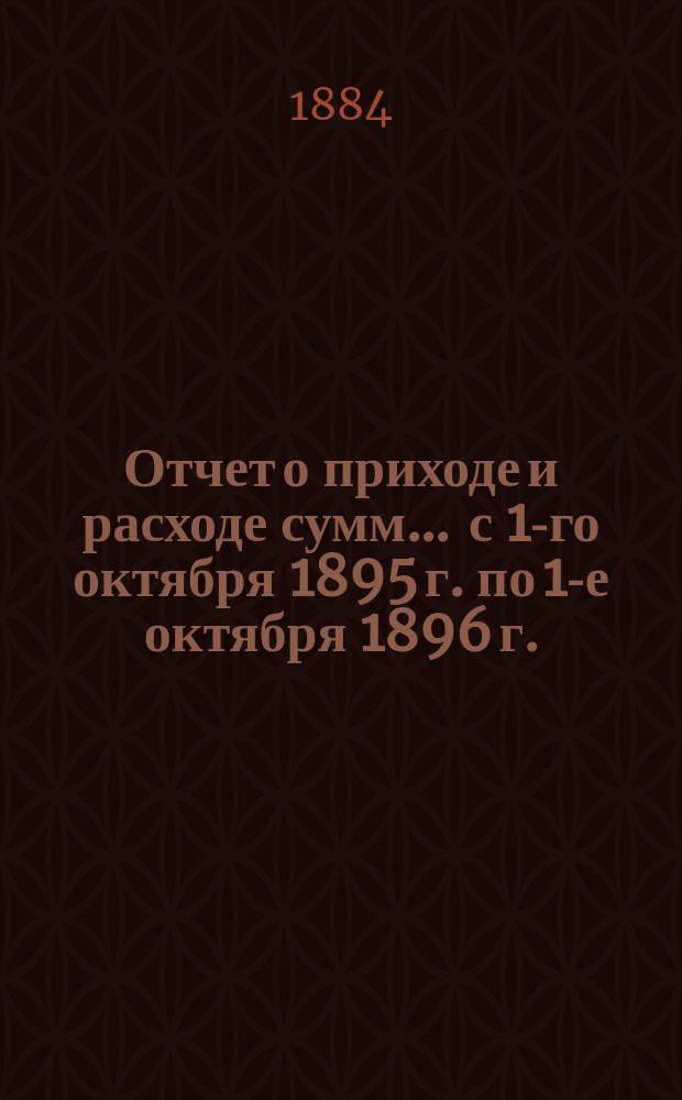 Отчет о приходе и расходе сумм... ... с 1-го октября 1895 г. по 1-е октября 1896 г.