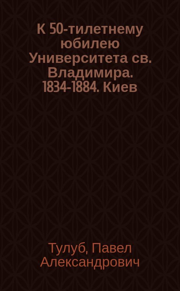 К 50-тилетнему юбилею Университета св. Владимира. 1834-1884. Киев : Стихотворение студента Ун-та св. Владимира Павла Тулуба