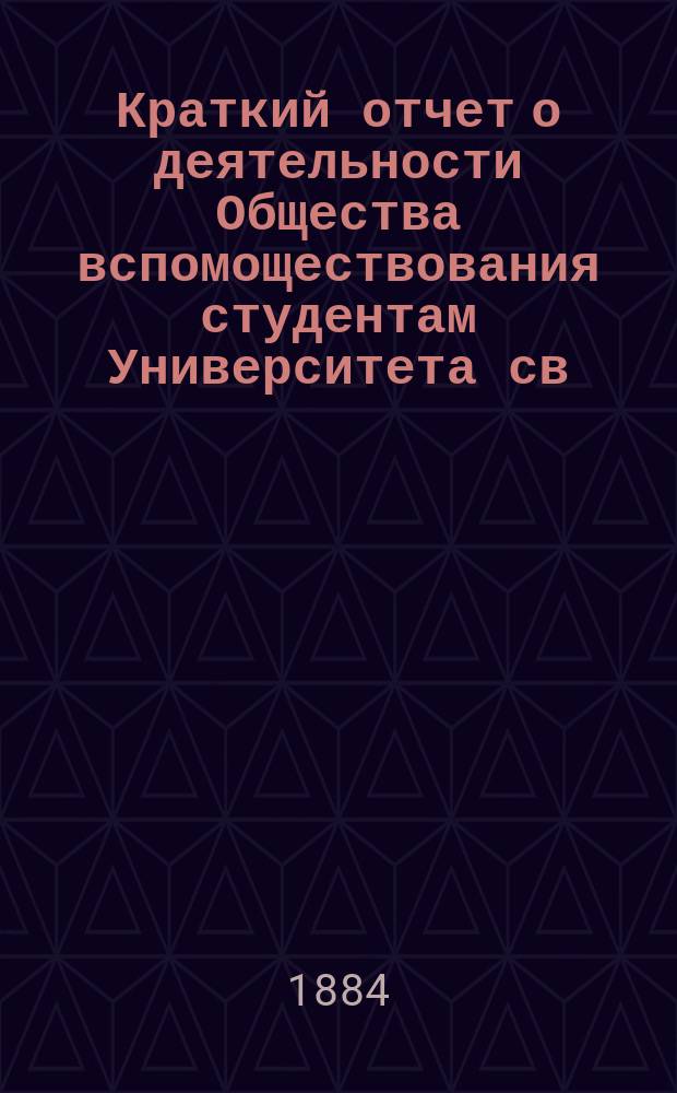 Краткий отчет о деятельности Общества вспомоществования студентам Университета св. Владимира. ... за 1881-84 гг.