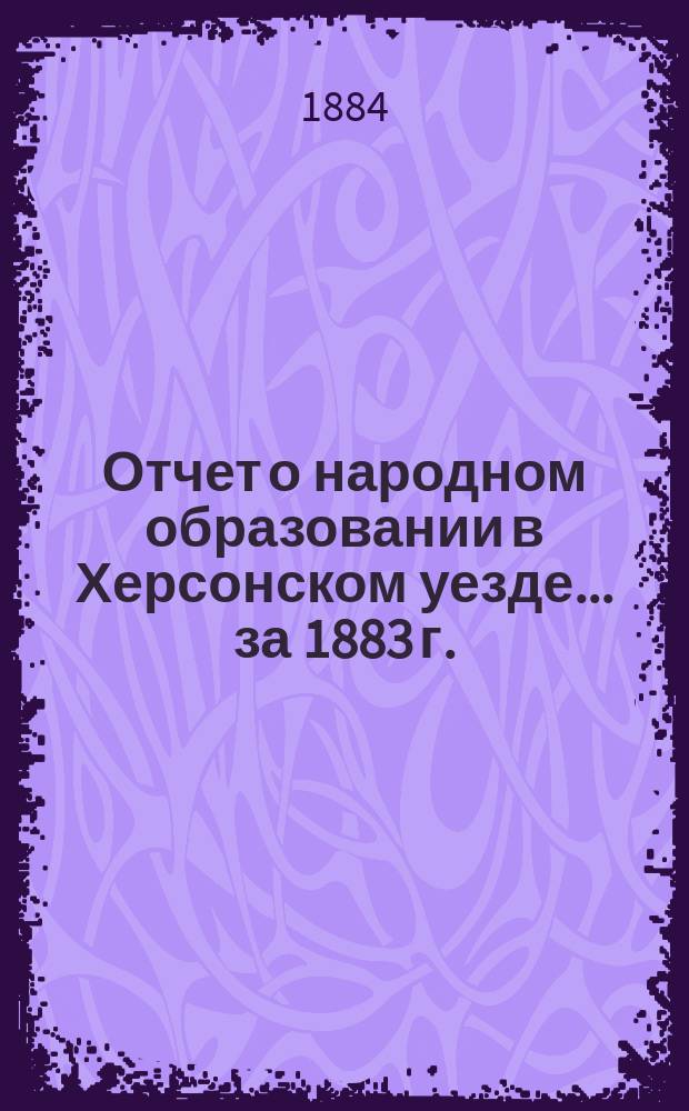 Отчет о народном образовании в Херсонском уезде... ... за 1883 г. : Представленный Херсонской уездной земской управой очередному Уездному земскому собранию 1884 года