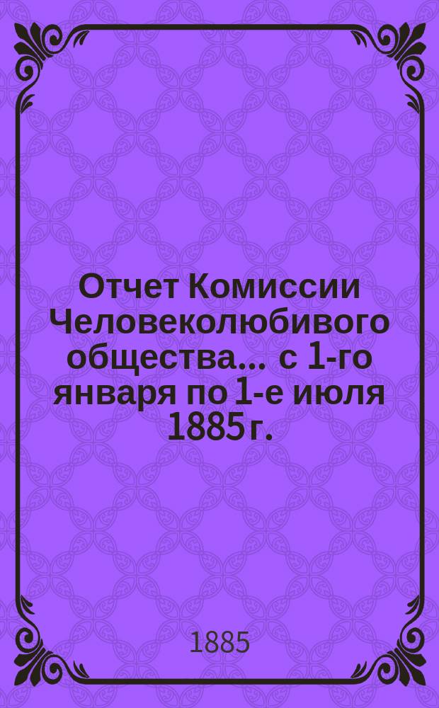 Отчет Комиссии Человеколюбивого общества... ... с 1-го января по 1-е июля 1885 г.
