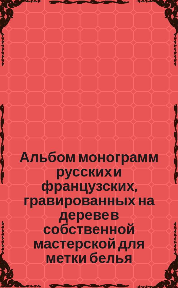 Альбом монограмм русских и французских, гравированных на дереве в собственной мастерской для метки белья, почтовой бумаги и вышивания : Также помещены курсивные буквы для вышивания