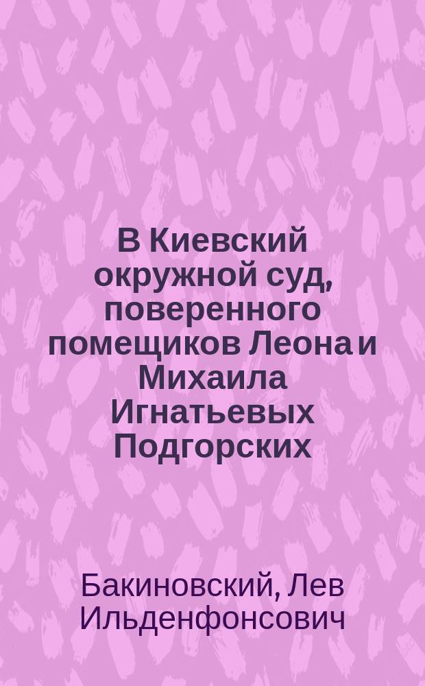 В Киевский окружной суд, поверенного помещиков Леона и Михаила Игнатьевых Подгорских, помощника присяжного поверенного Льва Ильденфонсовича Бакиновского, жительствующего в Дворцовой г. Киева части по Анненковской улице в доме № 11-й, по делу о вводе во владение наследственными имениями, прошение