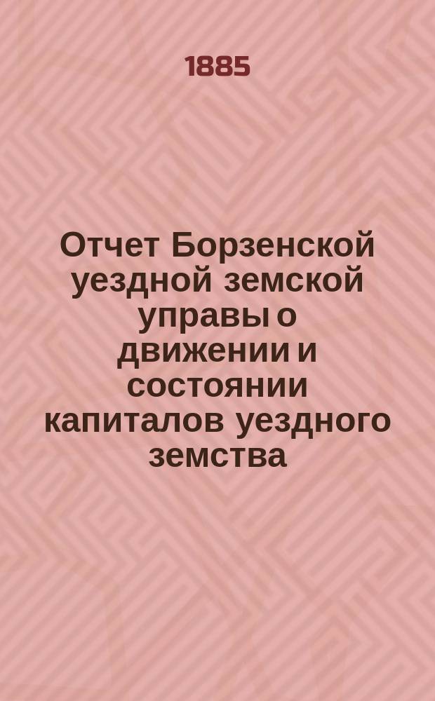 Отчет Борзенской уездной земской управы о движении и состоянии капиталов уездного земства ... за 1881-1883 г.г. : За 1881-1883 г.г. ; Отчет Борзенской уездной земской управы ... о движении окладного капитала