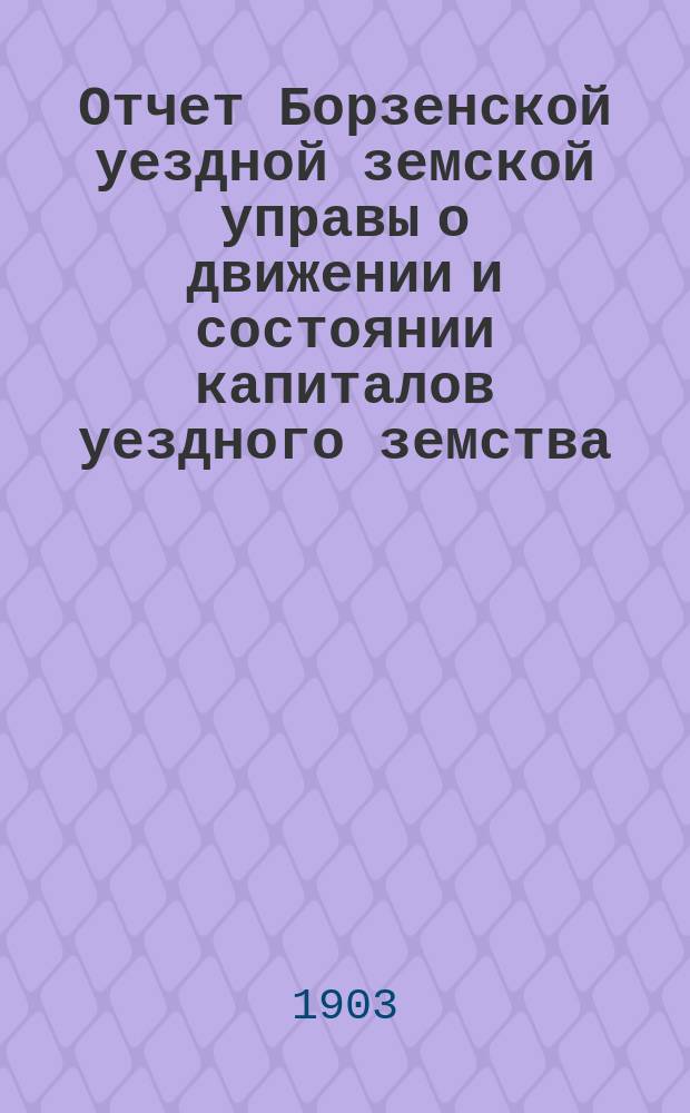 Отчет Борзенской уездной земской управы о движении и состоянии капиталов уездного земства ... за 1902 год