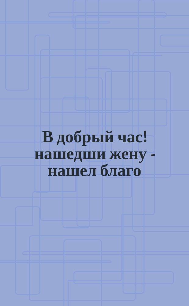 В добрый час! нашедши жену - нашел благо : Возвещающий вперед будущее да даст хорошие последствия : Форма условия, заключаемого сторонниками жениха при еврейских бракосочетаниях