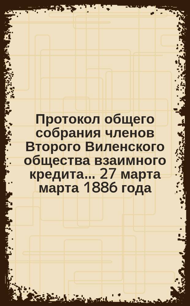 Протокол общего собрания членов Второго Виленского общества взаимного кредита... ... 27 марта марта 1886 года