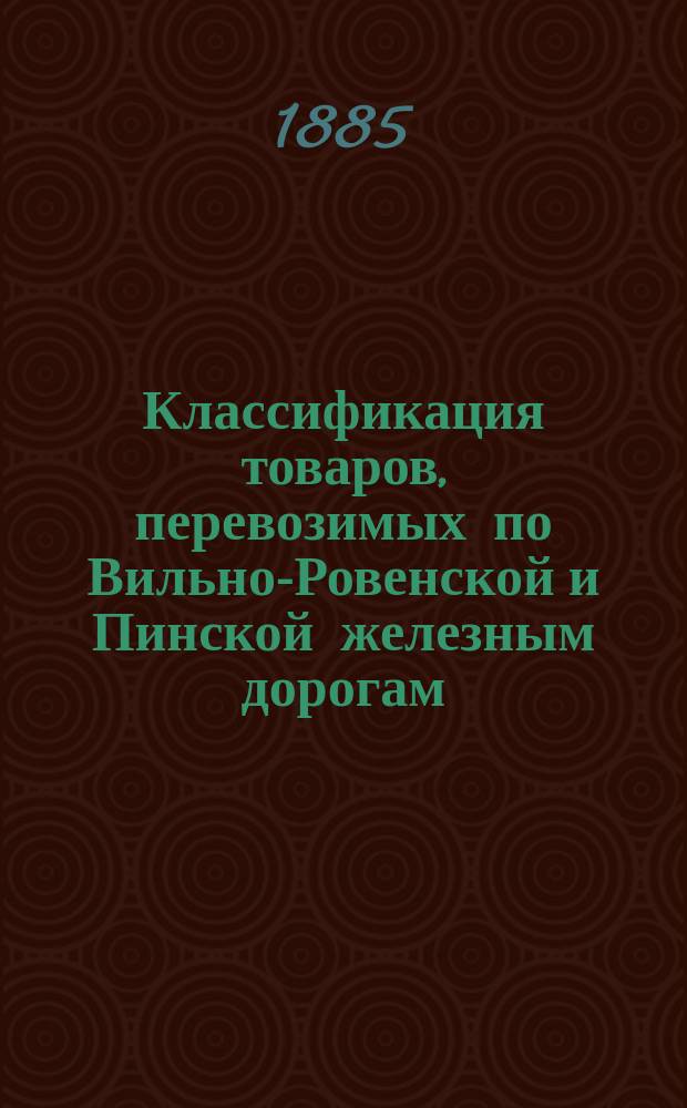 Классификация товаров, перевозимых по Вильно-Ровенской и Пинской железным дорогам, составленная по номенклатуре, утвержденной XVII Общим съездом и одобренной Министерством путей сообщения : С изм. и доп. по 1-е окт. 1885 с табл. поверстного расстояния и спец. тарифам