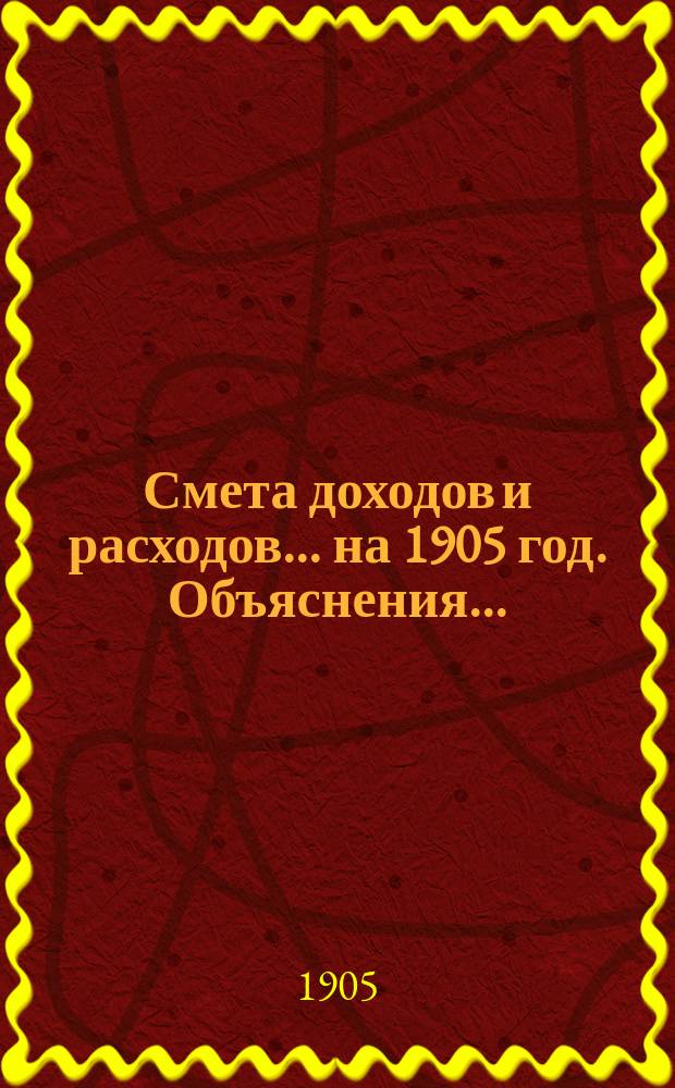 Смета доходов и расходов... ... на 1905 год. Объяснения... : Объяснения к смете доходов на 1905 год
