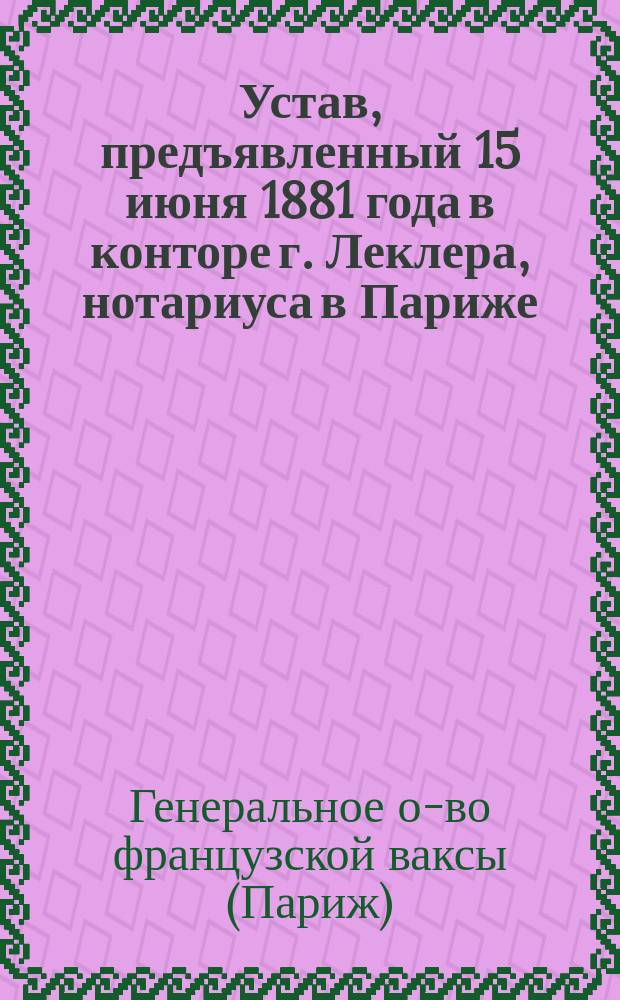 [Устав, предъявленный 15 июня 1881 года в конторе г. Леклера, нотариуса в Париже]