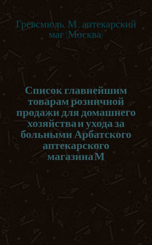 Список главнейшим товарам розничной продажи для домашнего хозяйства и ухода за больными Арбатского аптекарского магазина М. Гревсмюль