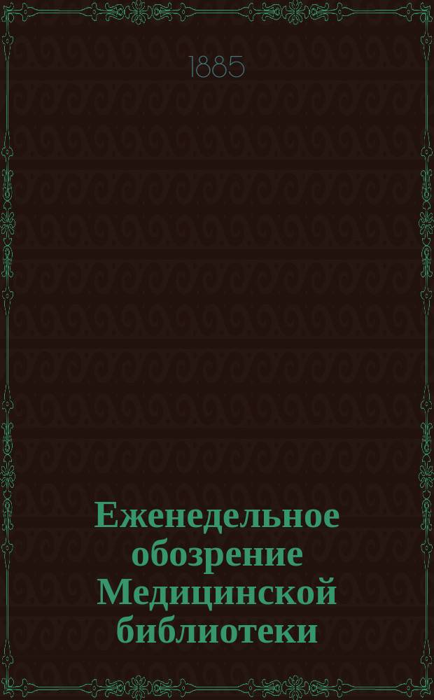 Еженедельное обозрение Медицинской библиотеки : Еженед. газ. посвящ. всем отраслям медицины, гигиены и врачебного быта. Т. 1