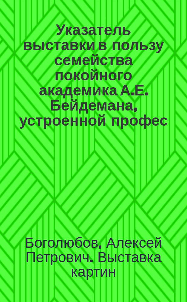 Указатель выставки в пользу семейства покойного академика А.Е. Бейдемана, устроенной профес. А.П. Боголюбовым, с известием о жизни покойного академика