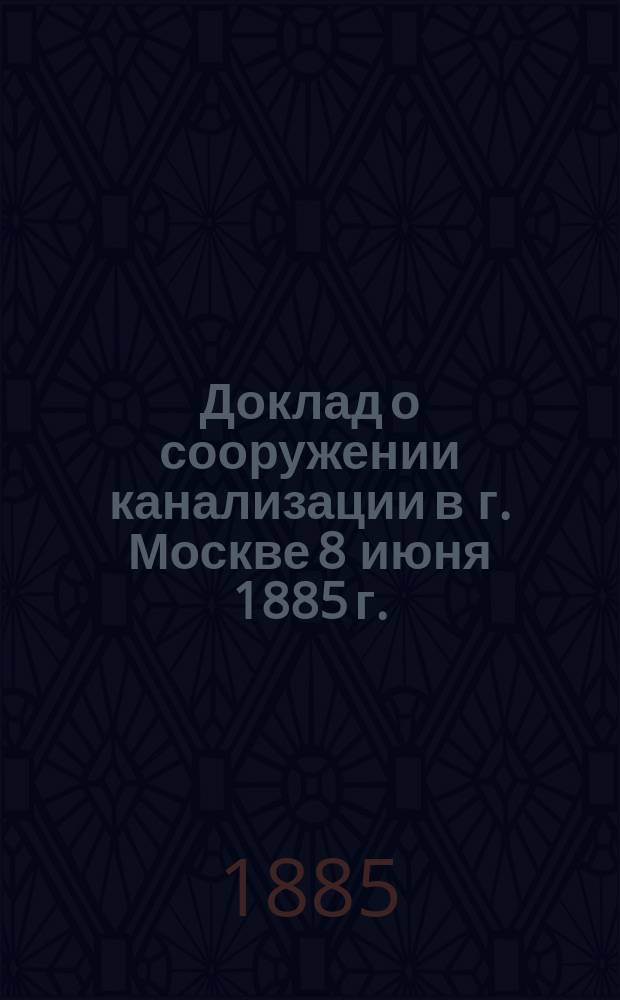 Доклад о сооружении канализации в г. Москве 8 июня 1885 г.