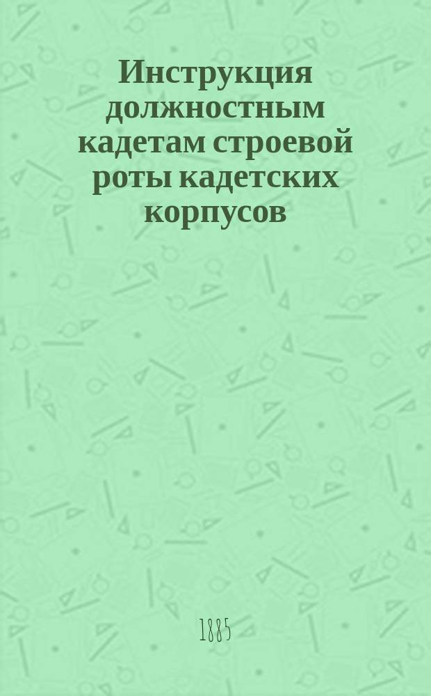 Инструкция должностным кадетам строевой роты кадетских корпусов : К приказу по военно-учебным заведениям 28 февр. 1885 г. № 16