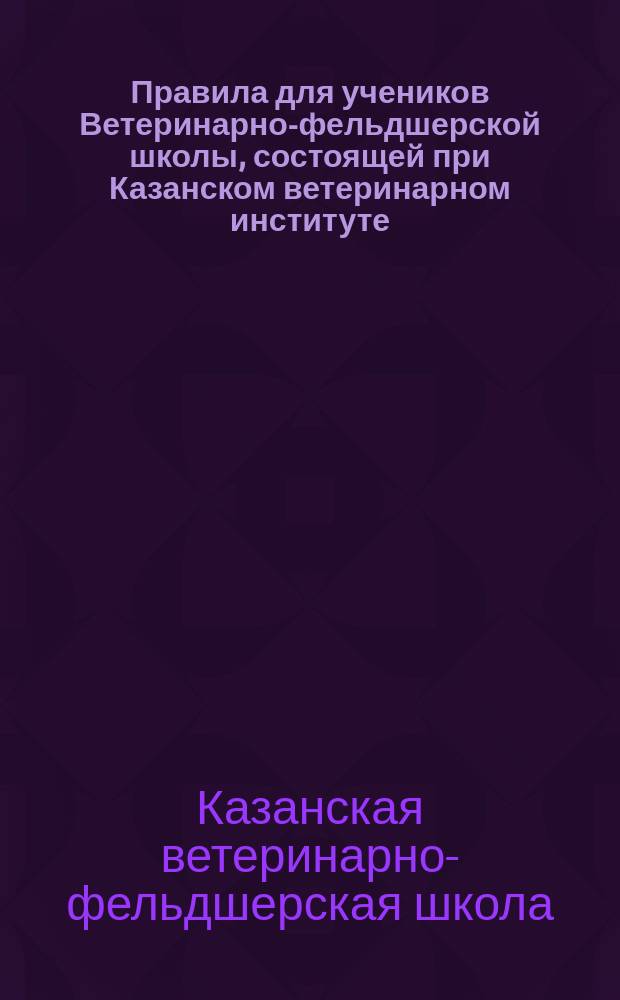 Правила для учеников Ветеринарно-фельдшерской школы, состоящей при Казанском ветеринарном институте : Утв. 16 окт. 1874 г.