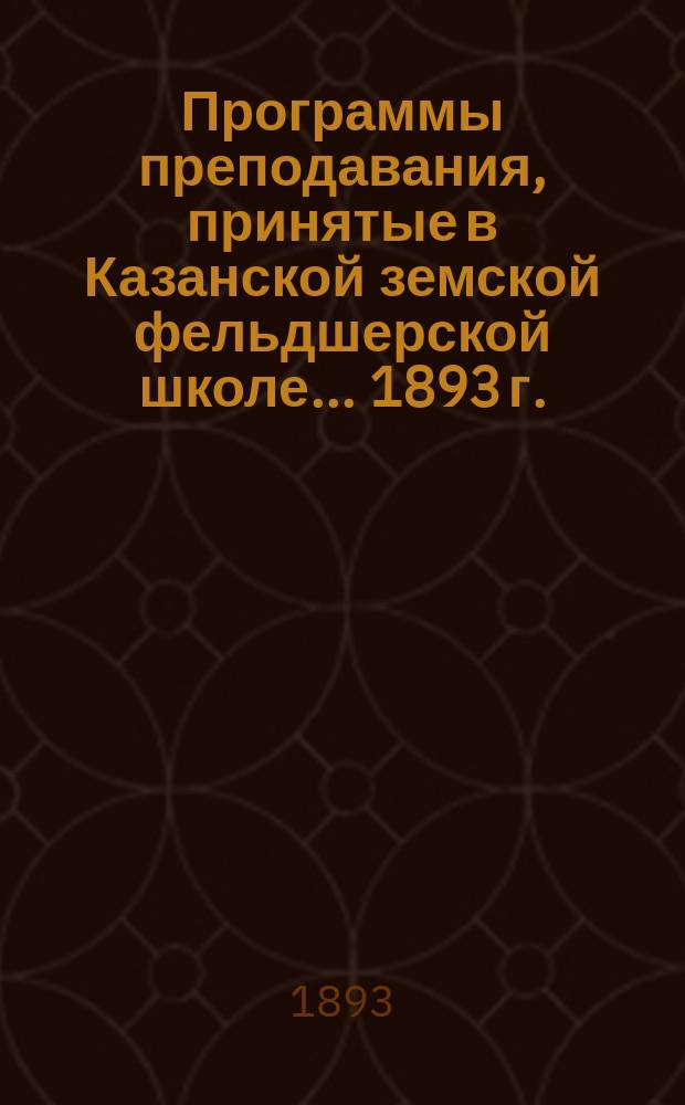 Программы преподавания, принятые в Казанской земской фельдшерской школе... ... [1893 г.]