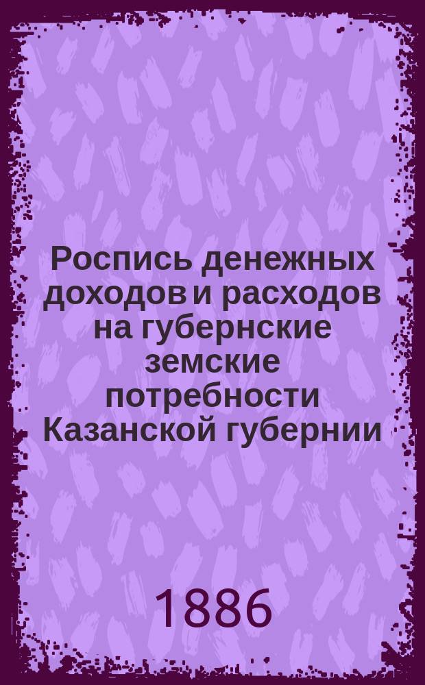 Роспись денежных доходов и расходов на губернские земские потребности Казанской губернии... ... на 1887 год