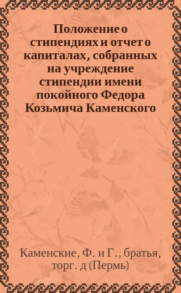 Положение о стипендиях и отчет о капиталах, собранных на учреждение стипендии имени покойного Федора Козьмича Каменского, [учреждаемых служащими Торгового дома "Ф. и Г., братья Каменские" при пермских мужской и женской гимназиях