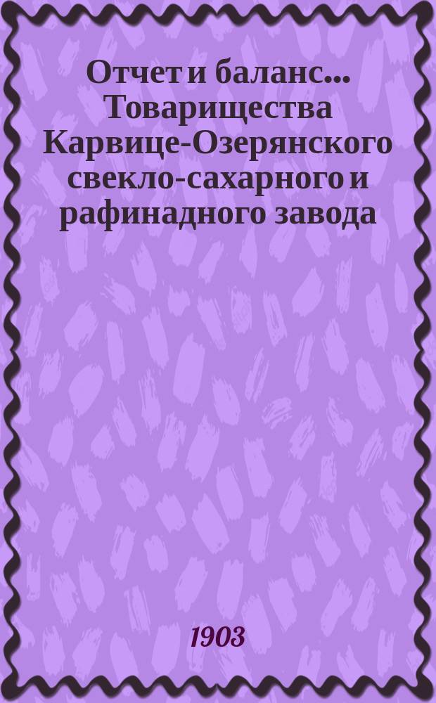 Отчет и баланс... Товарищества Карвице-Озерянского свекло-сахарного и рафинадного завода... ... за период 1902-1903 г. (С 1 мая 1902 г. по 1 мая 1903 г.)