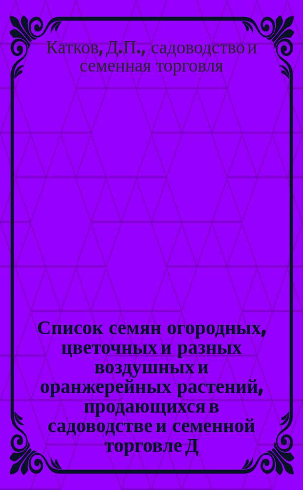 Список семян огородных, цветочных и разных воздушных и оранжерейных растений, продающихся в садоводстве и семенной торговле Д.П. Каткова в Казани. На 1886 г.