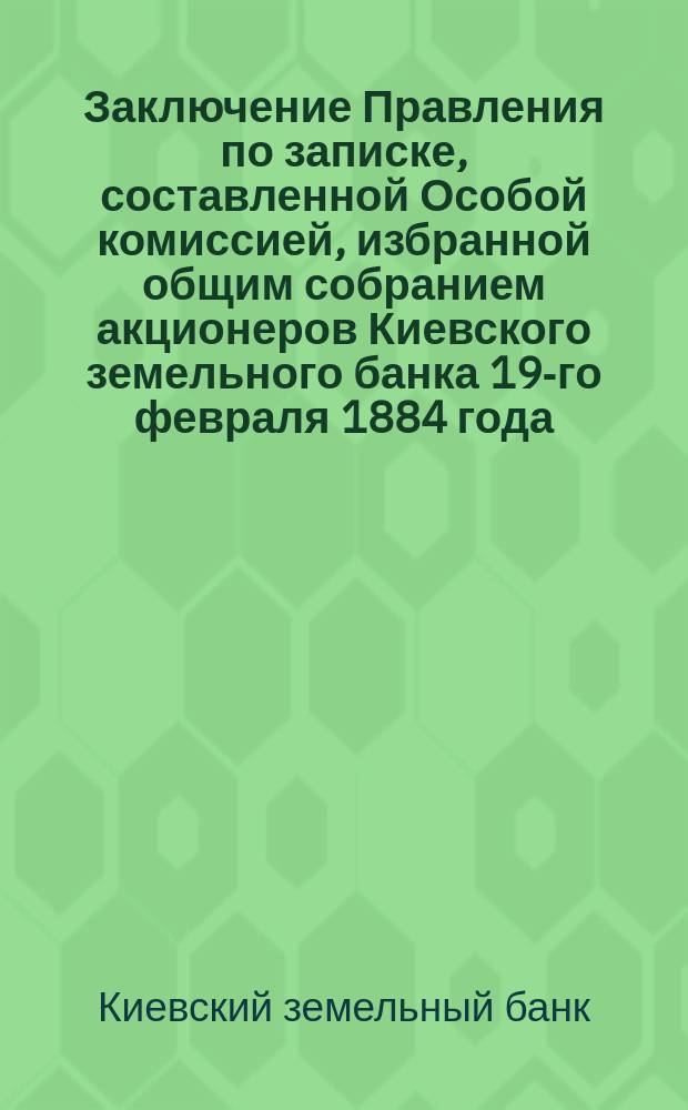 Заключение Правления по записке, составленной Особой комиссией, избранной общим собранием акционеров Киевского земельного банка 19-го февраля 1884 года
