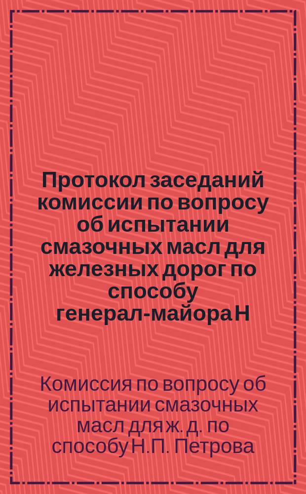 Протокол заседаний комиссии по вопросу об испытании смазочных масл для железных дорог по способу генерал-майора Н.П. Петрова, происходивших 5, 6 и 7 января 1885 года в С.-Петербурге