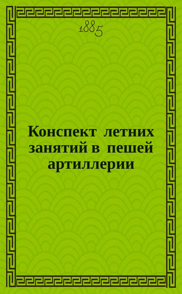 Конспект летних занятий в пешей артиллерии : Сост. согласно: "Плана распределения годовых занятий" и "Инструкции для ведения занятий в артиллерии"
