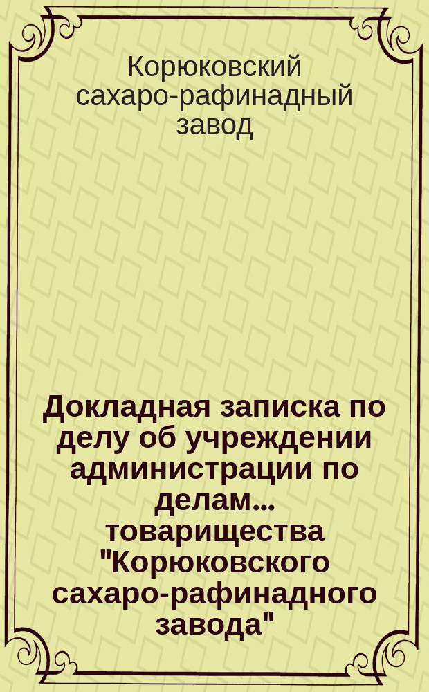 Докладная записка по делу об учреждении администрации по делам... товарищества "Корюковского сахаро-рафинадного завода"