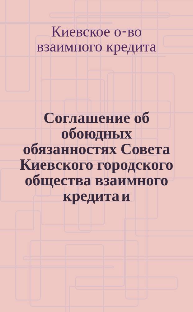 Соглашение об обоюдных обязанностях Совета Киевского городского общества взаимного кредита и.... по приему на страх имуществ, заложенных в Обществе взаимного кредита : Типовое