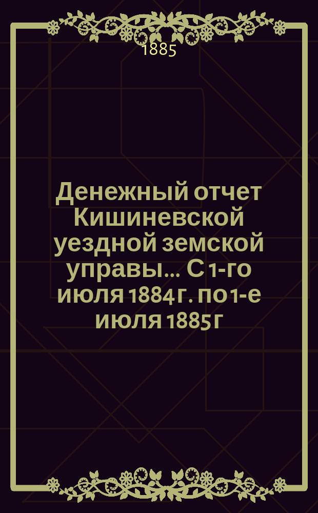 Денежный отчет Кишиневской уездной земской управы... ... С 1-го июля 1884 г. по 1-е июля 1885 г.