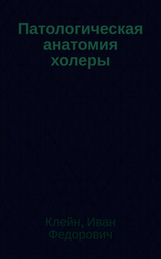 Патологическая анатомия холеры : О бактериоскопическом распознавании холеры : Лекции, чит. орд. проф. И.Ф. Клейном студентам Моск. ун-та 2 и 4 апр. 1885 г
