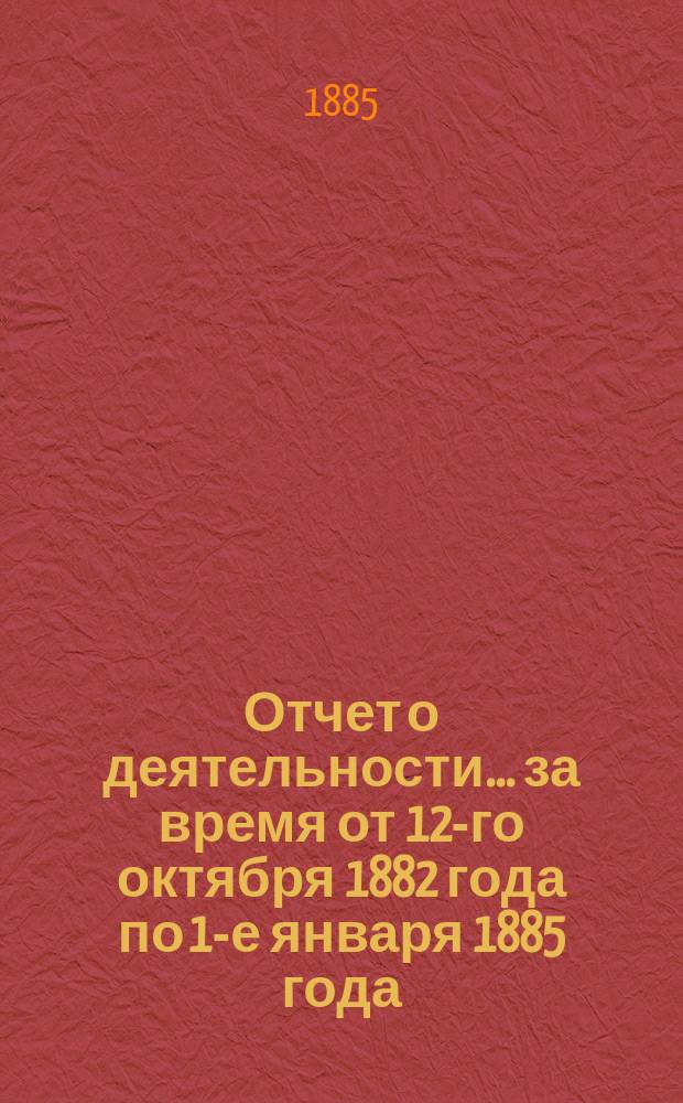 Отчет о деятельности... ... за время от 12-го октября 1882 года по 1-е января 1885 года