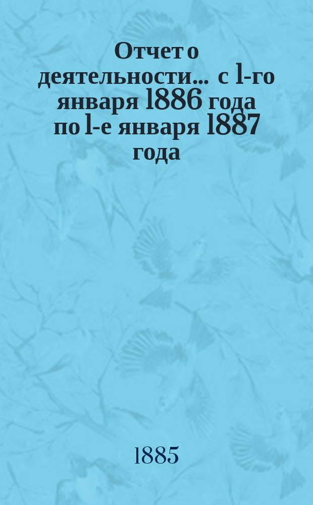 Отчет о деятельности... ... с 1-го января 1886 года по 1-е января 1887 года