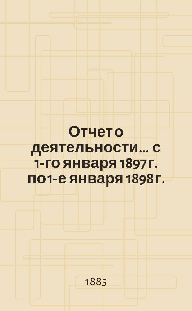 Отчет о деятельности... ... с 1-го января 1897 г. по 1-е января 1898 г.