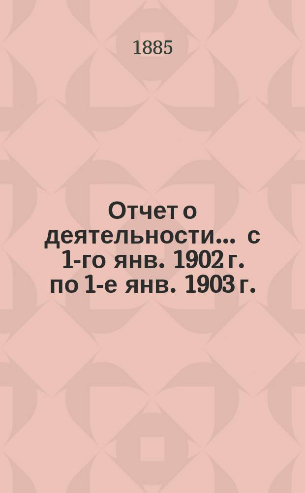 Отчет о деятельности... ... с 1-го янв. 1902 г. по 1-е янв. 1903 г.