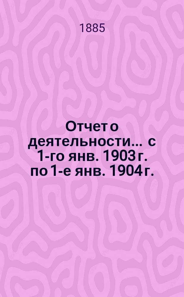 Отчет о деятельности... ... с 1-го янв. 1903 г. по 1-е янв. 1904 г.