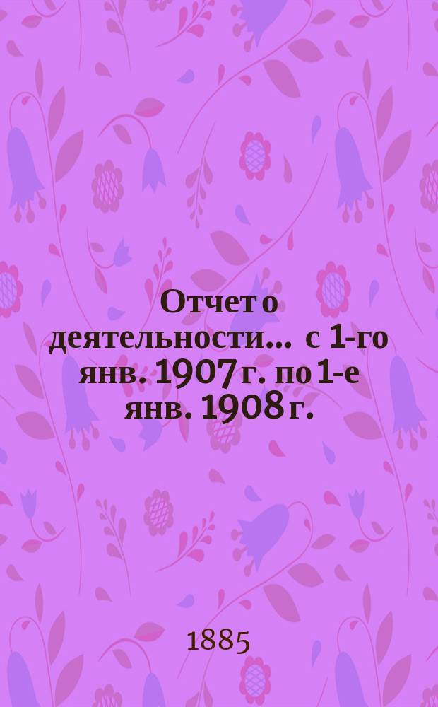 Отчет о деятельности... ... с 1-го янв. 1907 г. по 1-е янв. 1908 г.