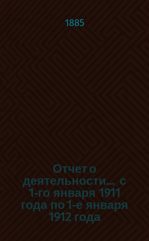 Отчет о деятельности... ... с 1-го января 1911 года по 1-е января 1912 года