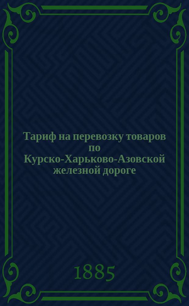 Тариф на перевозку товаров по Курско-Харьково-Азовской железной дороге : Действителен с 15-го апреля 1885 года