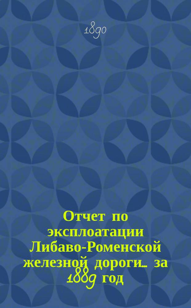 Отчет по эксплоатации Либаво-Роменской железной дороги... за 1889 год : (Эксплоатация дороги открыта: по Роменскому участку с 15 июля 1874 г., по Либавскому с 4 сент. 1871 г. и по Радзивилишскому с 1 ноября 1873 г.
