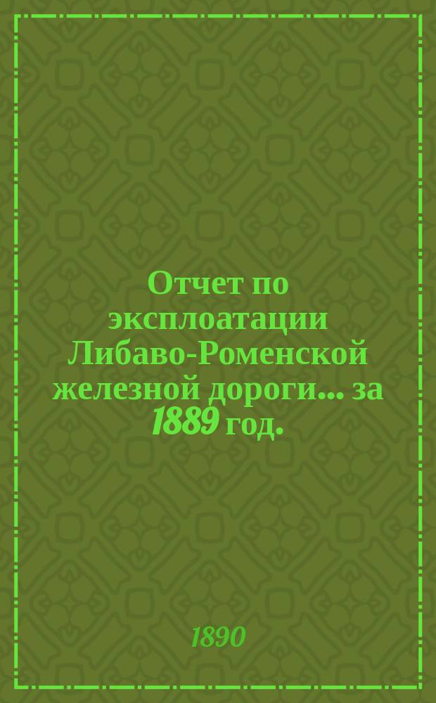 Отчет по эксплоатации Либаво-Роменской железной дороги... за 1889 год. (Эксплоатация дороги открыта: по Роменскому участку с 15 июля 1874 г., по Либавскому с 4 сент. 1871 г. и по Радзивилишскому с 1 ноября 1873 г. : Приложение...