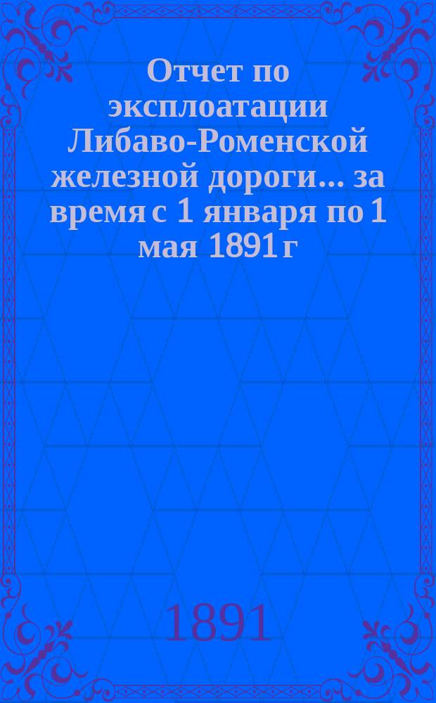Отчет по эксплоатации Либаво-Роменской железной дороги... за время с 1 января по 1 мая 1891 г.
