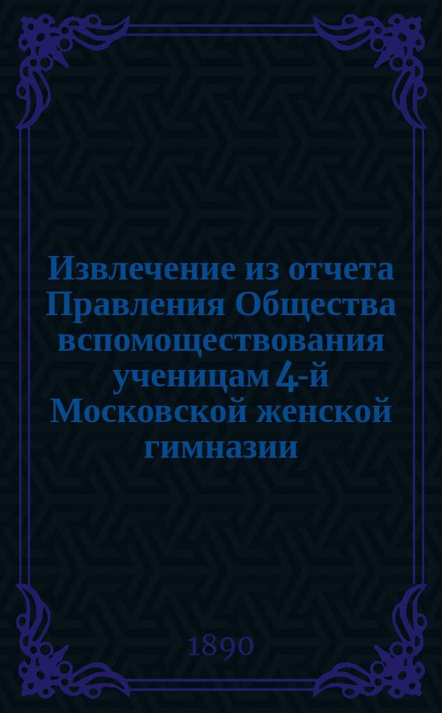 Извлечение из отчета Правления Общества вспомоществования ученицам 4-й Московской женской гимназии... ... за 6-й год его существования, т. е. с 30 сентября 1889 г. по 30 сентября 1890 г.